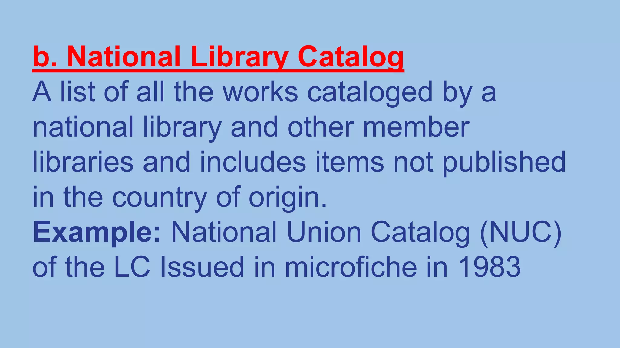 b. National Library Catalog
A list of all the works cataloged by a
national library and other member
libraries and includes items not published
in the country of origin.
Example: National Union Catalog (NUC)
of the LC Issued in microfiche in 1983
 