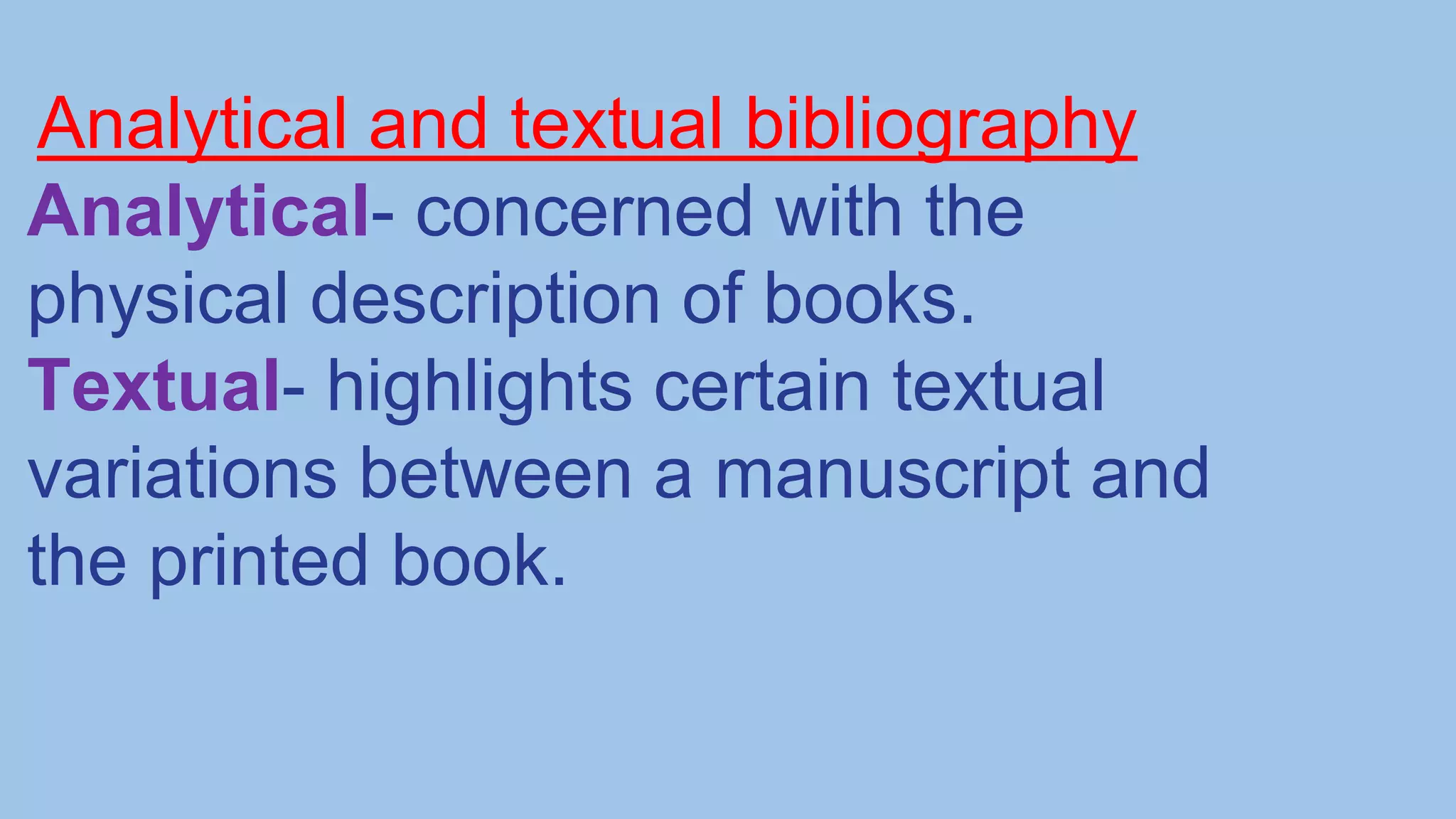 Analytical and textual bibliography
Analytical- concerned with the
physical description of books.
Textual- highlights certain textual
variations between a manuscript and
the printed book.
 