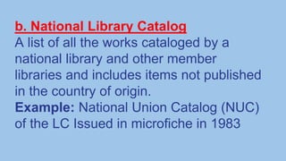 b. National Library Catalog
A list of all the works cataloged by a
national library and other member
libraries and includes items not published
in the country of origin.
Example: National Union Catalog (NUC)
of the LC Issued in microfiche in 1983
 
