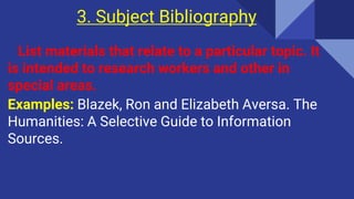 3. Subject Bibliography
List materials that relate to a particular topic. It
is intended to research workers and other in
special areas.
Examples: Blazek, Ron and Elizabeth Aversa. The
Humanities: A Selective Guide to Information
Sources.
 