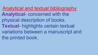 Analytical and textual bibliography
Analytical- concerned with the
physical description of books.
Textual- highlights certain textual
variations between a manuscript and
the printed book.
 