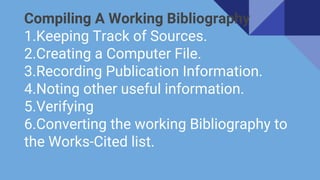 Compiling A Working Bibliography
1.Keeping Track of Sources.
2.Creating a Computer File.
3.Recording Publication Information.
4.Noting other useful information.
5.Verifying
6.Converting the working Bibliography to
the Works-Cited list.
 