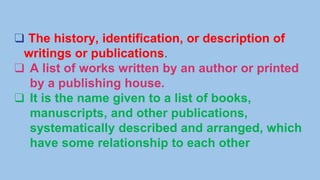 ❑ The history, identification, or description of
writings or publications.
❑ A list of works written by an author or printed
by a publishing house.
❑ It is the name given to a list of books,
manuscripts, and other publications,
systematically described and arranged, which
have some relationship to each other
 