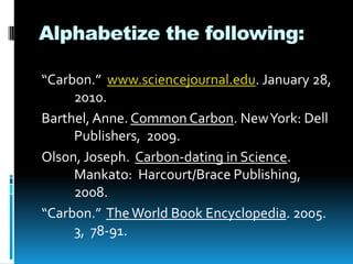 Alphabetize the following:
“Carbon.” www.sciencejournal.edu. January 28,
2010.
Barthel, Anne. Common Carbon. New York: Dell
Publishers, 2009.
Olson, Joseph. Carbon-dating in Science.
Mankato: Harcourt/Brace Publishing,
2008.
“Carbon.” The World Book Encyclopedia. 2005.
3, 78-91.

 
