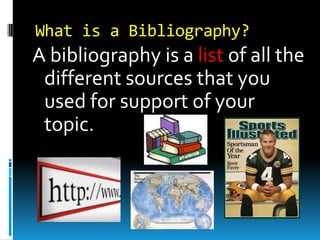 What is a Bibliography?

A bibliography is a list of all the
different sources that you
used for support of your
topic.

 