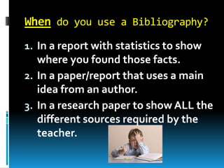 When do you use a Bibliography?
1. In a report with statistics to show

where you found those facts.
2. In a paper/report that uses a main
idea from an author.
3. In a research paper to show ALL the
different sources required by the
teacher.

 