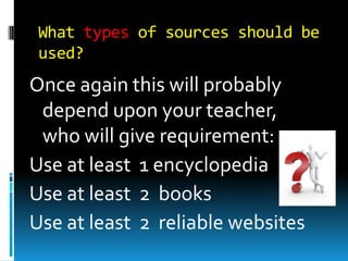 What types of sources should be
used?

Once again this will probably
depend upon your teacher,
who will give requirement:
Use at least 1 encyclopedia
Use at least 2 books
Use at least 2 reliable websites

 