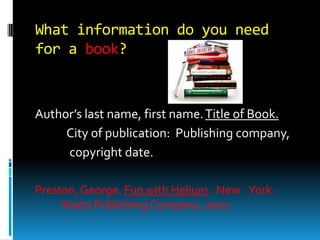 What information do you need
for a book?

Author’s last name, first name. Title of Book.
City of publication: Publishing company,
copyright date.
Preston, George. Fun with Helium. New York:
Watts Publishing Company, 2007.

 