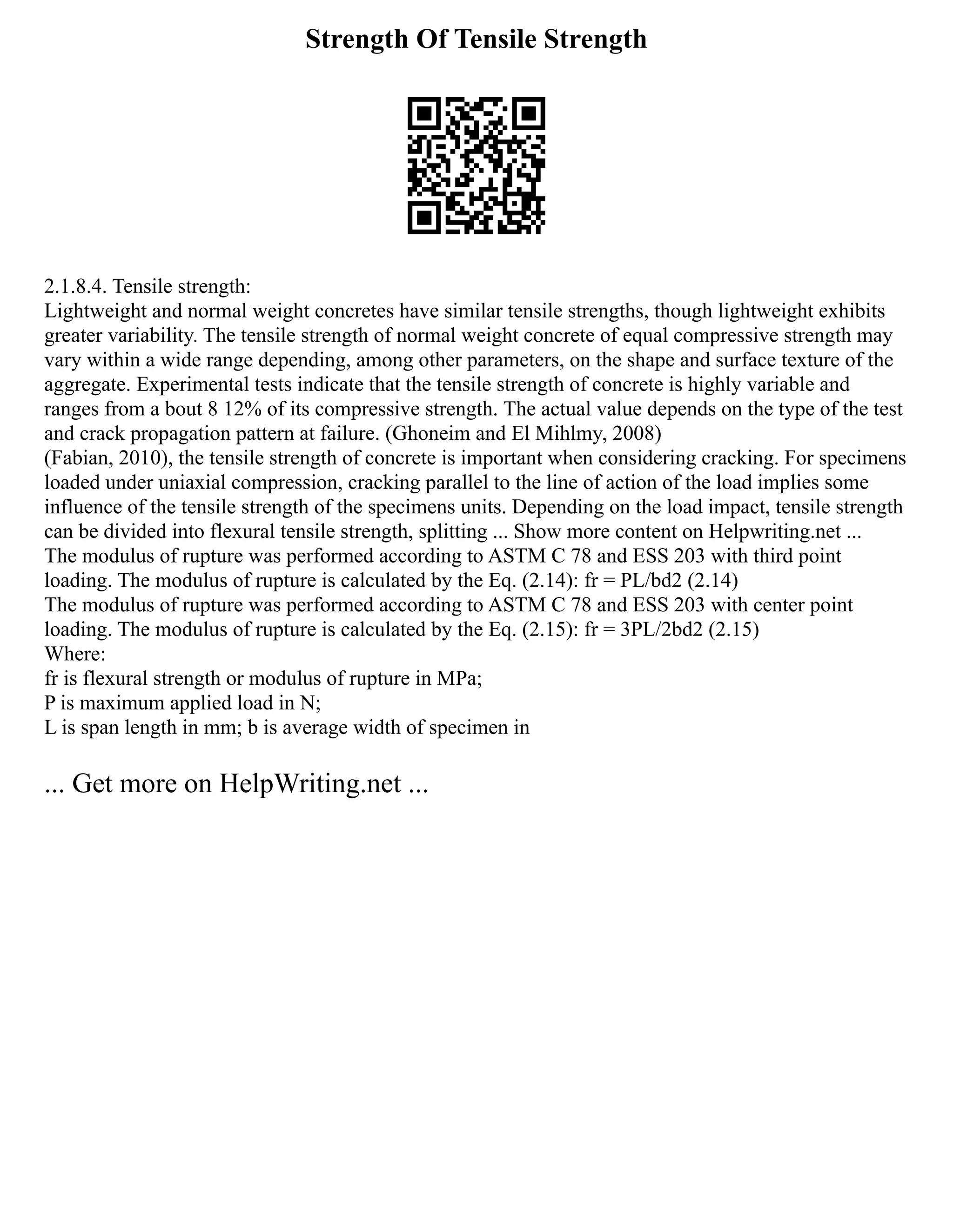 Strength Of Tensile Strength
2.1.8.4. Tensile strength:
Lightweight and normal weight concretes have similar tensile strengths, though lightweight exhibits
greater variability. The tensile strength of normal weight concrete of equal compressive strength may
vary within a wide range depending, among other parameters, on the shape and surface texture of the
aggregate. Experimental tests indicate that the tensile strength of concrete is highly variable and
ranges from a bout 8 12% of its compressive strength. The actual value depends on the type of the test
and crack propagation pattern at failure. (Ghoneim and El Mihlmy, 2008)
(Fabian, 2010), the tensile strength of concrete is important when considering cracking. For specimens
loaded under uniaxial compression, cracking parallel to the line of action of the load implies some
influence of the tensile strength of the specimens units. Depending on the load impact, tensile strength
can be divided into flexural tensile strength, splitting ... Show more content on Helpwriting.net ...
The modulus of rupture was performed according to ASTM C 78 and ESS 203 with third point
loading. The modulus of rupture is calculated by the Eq. (2.14): fr = PL/bd2 (2.14)
The modulus of rupture was performed according to ASTM C 78 and ESS 203 with center point
loading. The modulus of rupture is calculated by the Eq. (2.15): fr = 3PL/2bd2 (2.15)
Where:
fr is flexural strength or modulus of rupture in MPa;
P is maximum applied load in N;
L is span length in mm; b is average width of specimen in
... Get more on HelpWriting.net ...
 