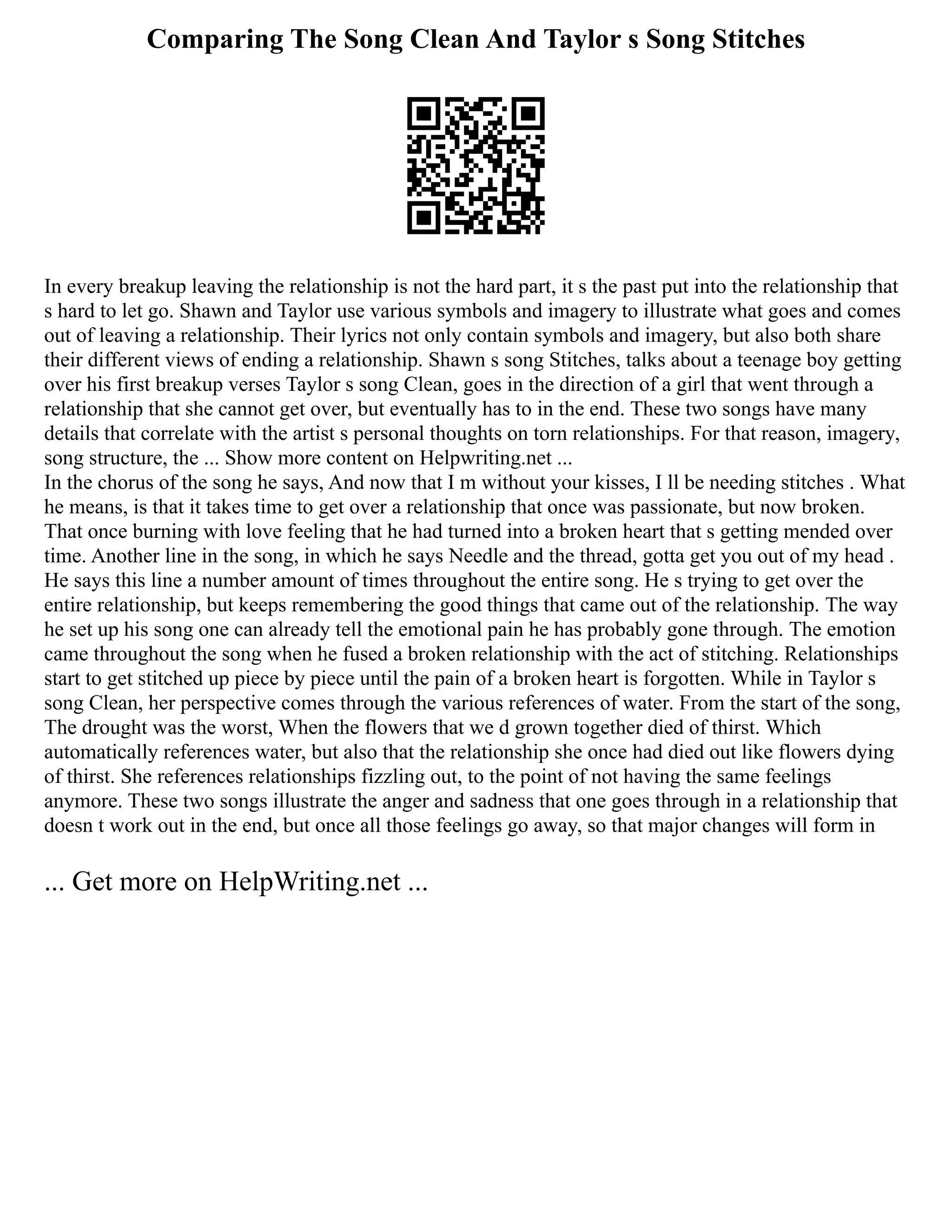 Comparing The Song Clean And Taylor s Song Stitches
In every breakup leaving the relationship is not the hard part, it s the past put into the relationship that
s hard to let go. Shawn and Taylor use various symbols and imagery to illustrate what goes and comes
out of leaving a relationship. Their lyrics not only contain symbols and imagery, but also both share
their different views of ending a relationship. Shawn s song Stitches, talks about a teenage boy getting
over his first breakup verses Taylor s song Clean, goes in the direction of a girl that went through a
relationship that she cannot get over, but eventually has to in the end. These two songs have many
details that correlate with the artist s personal thoughts on torn relationships. For that reason, imagery,
song structure, the ... Show more content on Helpwriting.net ...
In the chorus of the song he says, And now that I m without your kisses, I ll be needing stitches . What
he means, is that it takes time to get over a relationship that once was passionate, but now broken.
That once burning with love feeling that he had turned into a broken heart that s getting mended over
time. Another line in the song, in which he says Needle and the thread, gotta get you out of my head .
He says this line a number amount of times throughout the entire song. He s trying to get over the
entire relationship, but keeps remembering the good things that came out of the relationship. The way
he set up his song one can already tell the emotional pain he has probably gone through. The emotion
came throughout the song when he fused a broken relationship with the act of stitching. Relationships
start to get stitched up piece by piece until the pain of a broken heart is forgotten. While in Taylor s
song Clean, her perspective comes through the various references of water. From the start of the song,
The drought was the worst, When the flowers that we d grown together died of thirst. Which
automatically references water, but also that the relationship she once had died out like flowers dying
of thirst. She references relationships fizzling out, to the point of not having the same feelings
anymore. These two songs illustrate the anger and sadness that one goes through in a relationship that
doesn t work out in the end, but once all those feelings go away, so that major changes will form in
... Get more on HelpWriting.net ...
 