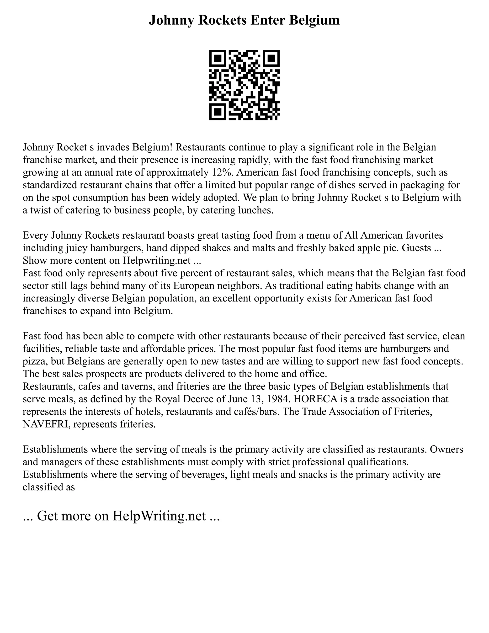 Johnny Rockets Enter Belgium
Johnny Rocket s invades Belgium! Restaurants continue to play a significant role in the Belgian
franchise market, and their presence is increasing rapidly, with the fast food franchising market
growing at an annual rate of approximately 12%. American fast food franchising concepts, such as
standardized restaurant chains that offer a limited but popular range of dishes served in packaging for
on the spot consumption has been widely adopted. We plan to bring Johnny Rocket s to Belgium with
a twist of catering to business people, by catering lunches.
Every Johnny Rockets restaurant boasts great tasting food from a menu of All American favorites
including juicy hamburgers, hand dipped shakes and malts and freshly baked apple pie. Guests ...
Show more content on Helpwriting.net ...
Fast food only represents about five percent of restaurant sales, which means that the Belgian fast food
sector still lags behind many of its European neighbors. As traditional eating habits change with an
increasingly diverse Belgian population, an excellent opportunity exists for American fast food
franchises to expand into Belgium.
Fast food has been able to compete with other restaurants because of their perceived fast service, clean
facilities, reliable taste and affordable prices. The most popular fast food items are hamburgers and
pizza, but Belgians are generally open to new tastes and are willing to support new fast food concepts.
The best sales prospects are products delivered to the home and office.
Restaurants, cafes and taverns, and friteries are the three basic types of Belgian establishments that
serve meals, as defined by the Royal Decree of June 13, 1984. HORECA is a trade association that
represents the interests of hotels, restaurants and cafés/bars. The Trade Association of Friteries,
NAVEFRI, represents friteries.
Establishments where the serving of meals is the primary activity are classified as restaurants. Owners
and managers of these establishments must comply with strict professional qualifications.
Establishments where the serving of beverages, light meals and snacks is the primary activity are
classified as
... Get more on HelpWriting.net ...
 