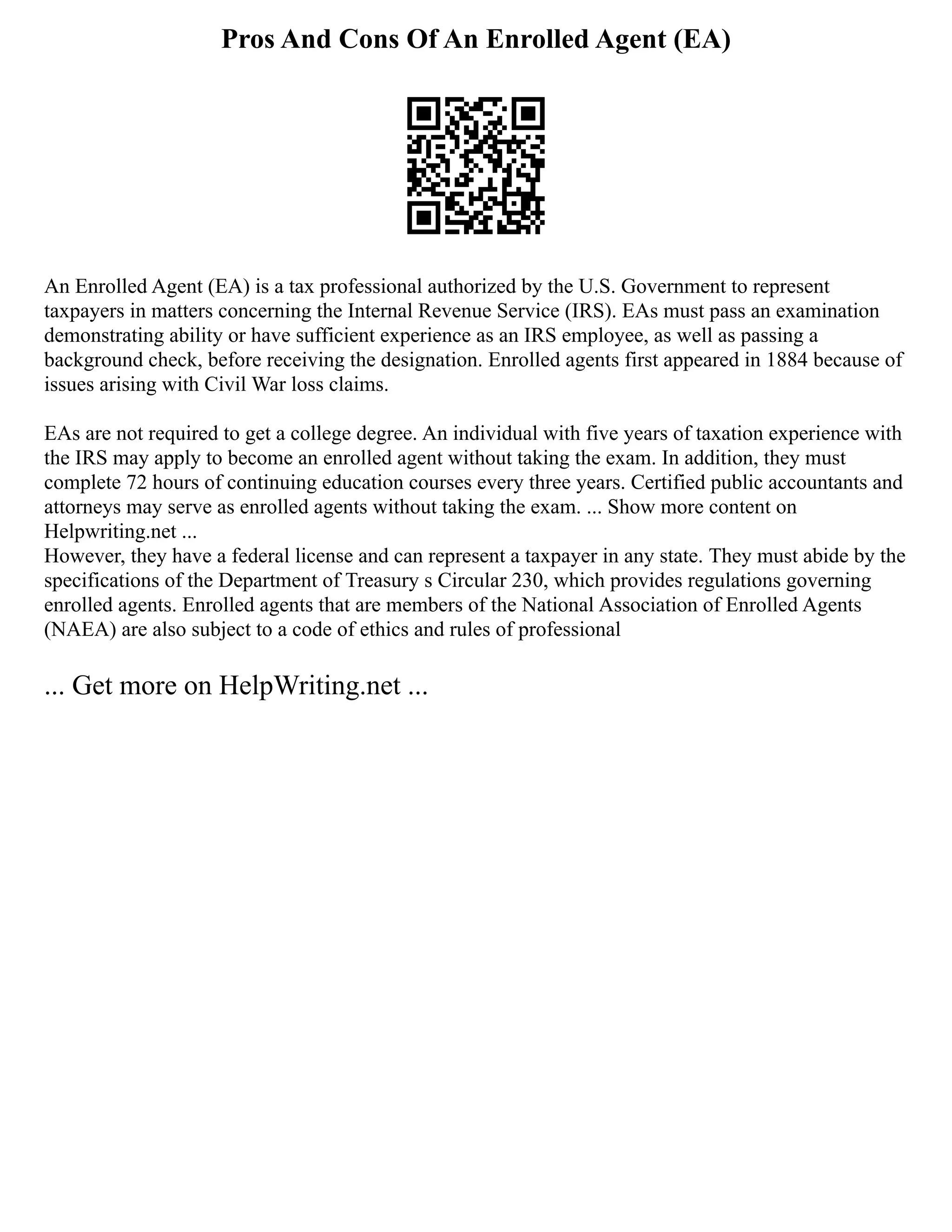 Pros And Cons Of An Enrolled Agent (EA)
An Enrolled Agent (EA) is a tax professional authorized by the U.S. Government to represent
taxpayers in matters concerning the Internal Revenue Service (IRS). EAs must pass an examination
demonstrating ability or have sufficient experience as an IRS employee, as well as passing a
background check, before receiving the designation. Enrolled agents first appeared in 1884 because of
issues arising with Civil War loss claims.
EAs are not required to get a college degree. An individual with five years of taxation experience with
the IRS may apply to become an enrolled agent without taking the exam. In addition, they must
complete 72 hours of continuing education courses every three years. Certified public accountants and
attorneys may serve as enrolled agents without taking the exam. ... Show more content on
Helpwriting.net ...
However, they have a federal license and can represent a taxpayer in any state. They must abide by the
specifications of the Department of Treasury s Circular 230, which provides regulations governing
enrolled agents. Enrolled agents that are members of the National Association of Enrolled Agents
(NAEA) are also subject to a code of ethics and rules of professional
... Get more on HelpWriting.net ...
 