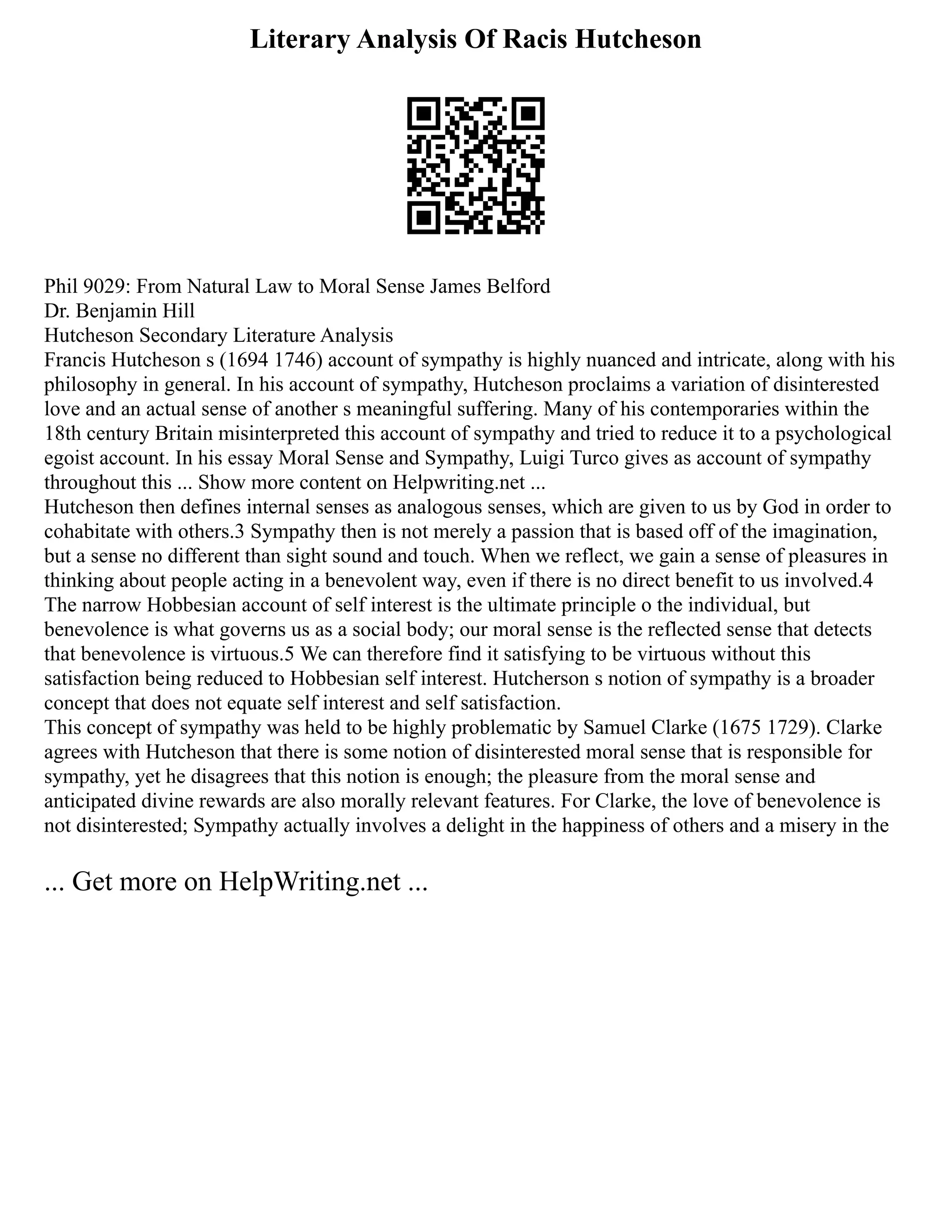 Literary Analysis Of Racis Hutcheson
Phil 9029: From Natural Law to Moral Sense James Belford
Dr. Benjamin Hill
Hutcheson Secondary Literature Analysis
Francis Hutcheson s (1694 1746) account of sympathy is highly nuanced and intricate, along with his
philosophy in general. In his account of sympathy, Hutcheson proclaims a variation of disinterested
love and an actual sense of another s meaningful suffering. Many of his contemporaries within the
18th century Britain misinterpreted this account of sympathy and tried to reduce it to a psychological
egoist account. In his essay Moral Sense and Sympathy, Luigi Turco gives as account of sympathy
throughout this ... Show more content on Helpwriting.net ...
Hutcheson then defines internal senses as analogous senses, which are given to us by God in order to
cohabitate with others.3 Sympathy then is not merely a passion that is based off of the imagination,
but a sense no different than sight sound and touch. When we reflect, we gain a sense of pleasures in
thinking about people acting in a benevolent way, even if there is no direct benefit to us involved.4
The narrow Hobbesian account of self interest is the ultimate principle o the individual, but
benevolence is what governs us as a social body; our moral sense is the reflected sense that detects
that benevolence is virtuous.5 We can therefore find it satisfying to be virtuous without this
satisfaction being reduced to Hobbesian self interest. Hutcherson s notion of sympathy is a broader
concept that does not equate self interest and self satisfaction.
This concept of sympathy was held to be highly problematic by Samuel Clarke (1675 1729). Clarke
agrees with Hutcheson that there is some notion of disinterested moral sense that is responsible for
sympathy, yet he disagrees that this notion is enough; the pleasure from the moral sense and
anticipated divine rewards are also morally relevant features. For Clarke, the love of benevolence is
not disinterested; Sympathy actually involves a delight in the happiness of others and a misery in the
... Get more on HelpWriting.net ...
 