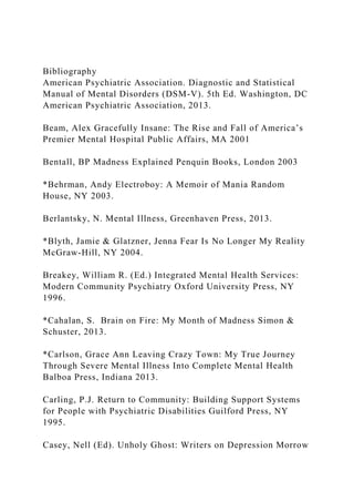 Bibliography
American Psychiatric Association. Diagnostic and Statistical
Manual of Mental Disorders (DSM-V). 5th Ed. Washington, DC
American Psychiatric Association, 2013.
Beam, Alex Gracefully Insane: The Rise and Fall of America’s
Premier Mental Hospital Public Affairs, MA 2001
Bentall, BP Madness Explained Penquin Books, London 2003
*Behrman, Andy Electroboy: A Memoir of Mania Random
House, NY 2003.
Berlantsky, N. Mental Illness, Greenhaven Press, 2013.
*Blyth, Jamie & Glatzner, Jenna Fear Is No Longer My Reality
McGraw-Hill, NY 2004.
Breakey, William R. (Ed.) Integrated Mental Health Services:
Modern Community Psychiatry Oxford University Press, NY
1996.
*Cahalan, S. Brain on Fire: My Month of Madness Simon &
Schuster, 2013.
*Carlson, Grace Ann Leaving Crazy Town: My True Journey
Through Severe Mental Illness Into Complete Mental Health
Balboa Press, Indiana 2013.
Carling, P.J. Return to Community: Building Support Systems
for People with Psychiatric Disabilities Guilford Press, NY
1995.
Casey, Nell (Ed). Unholy Ghost: Writers on Depression Morrow
 