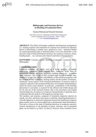 1
Bibliography and Literature Review
on Buckling of Laminated Plates
Osama Mohammed Elmardi Suleiman
Nile Valley University, Department of Mechanical Engineering
Faculty of Engineering and Technology , Atbara – Sudan
e – mail: osamamm64@gmail.com
ABSTRACT: The effects of boundary conditions and lamination arrangements
(i.e. stacking sequence and orientation of a lamina) were found to be important
factors in determining a suitable exact, analytical or semi – analytical method
for analyzing buckling loads on laminated plates. It was also found that: as the
derivative order of shear deformation increases, the accuracy of stresses, strains,
buckling loads … etc. increases and it doesn't need shear correction factors.
KEYWORDS: Literature review; Buckling; Composites; Laminated plates;
Bibliography
INTRODUCTION
Composite materials are widely used in a broad spectrum of modern
engineering application fields ranging from traditional fields such as
automobiles, robotics, day to day appliances, building industry etc… to modern
space industries. This is due to their excellent high strength to weight ratio,
modulus to weight ratio, and the controllability of the structural properties with
the variation of fiber orientation, stacking scheme and the number of laminates.
Among the various aspects of the structural performance of structures made of
composite materials is the mechanical behaviour of rectangular laminated plates
which has drawn much attention. In particular, consideration of the buckling
phenomena in such plates is essential for the efficient and reliable design and
for the safe use of the structural element. Due to the anisotropic and coupled
material behaviour, the analysis of composite laminated plates is generally more
complicated than the analysis of homogeneous isotropic ones.
The members and structures composed of laminated composite material are
usually very thin, and hence more prone to buckling. Buckling phenomenon is
critically dangerous to structural components because the buckling of composite
plates usually occurs at a lower applied stress and generates large deformations.
This led to a focus on the study of buckling behaviour in composite materials.
General introductions to the buckling of elastic structures and of laminated
plates can be found in e.g. Refs. [ ] and [2]. However, these available Curves
EPH - International Journal of Science and Engineering ISSN: 2454 - 2016
Volume-2 | Issue-8 | August,2016 | Paper-6 104
 