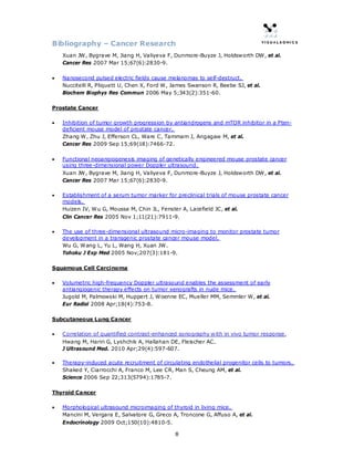 Bibliography – Cancer Research
    Xuan JW, Bygrave M, Jiang H, Valiyeva F, Dunmore-Buyze J, Holdsworth DW, et al.
    Cancer Res 2007 Mar 15;67(6):2830-9.

•   Nanosecond pulsed electric fields cause melanomas to self-destruct.
    Nuccitelli R, Pliquett U, Chen X, Ford W, James Swanson R, Beebe SJ, et al.
    Biochem Biophys Res Commun 2006 May 5;343(2):351-60.

Prostate Cancer

•   Inhibition of tumor growth progression by antiandrogens and mTOR inhibitor in a Pten-
    deficient mouse model of prostate cancer.
    Zhang W, Zhu J, Efferson CL, Ware C, Tammam J, Angagaw M, et al.
    Cancer Res 2009 Sep 15;69(18):7466-72.

•   Functional neoangiogenesis imaging of genetically engineered mouse prostate cancer
    using three-dimensional power Doppler ultrasound.
    Xuan JW, Bygrave M, Jiang H, Valiyeva F, Dunmore-Buyze J, Holdsworth DW, et al.
    Cancer Res 2007 Mar 15;67(6):2830-9.

•   Establishment of a serum tumor marker for preclinical trials of mouse prostate cancer
    models.
    Huizen IV, Wu G, Moussa M, Chin JL, Fenster A, Lacefield JC, et al.
    Clin Cancer Res 2005 Nov 1;11(21):7911-9.

•   The use of three-dimensional ultrasound micro-imaging to monitor prostate tumor
    development in a transgenic prostate cancer mouse model.
    Wu G, Wang L, Yu L, Wang H, Xuan JW.
    Tohoku J Exp Med 2005 Nov;207(3):181-9.

Squamous Cell Carcinoma

•   Volumetric high-frequency Doppler ultrasound enables the assessment of early
    antiangiogenic therapy effects on tumor xenografts in nude mice.
    Jugold M, Palmowski M, Huppert J, Woenne EC, Mueller MM, Semmler W, et al.
    Eur Radiol 2008 Apr;18(4):753-8.

Subcutaneous Lung Cancer

•   Correlation of quantified contrast-enhanced sonography with in vivo tumor response.
    Hwang M, Hariri G, Lyshchik A, Hallahan DE, Fleischer AC.
    J Ultrasound Med. 2010 Apr;29(4):597-607.

•   Therapy-induced acute recruitment of circulating endothelial progenitor cells to tumors.
    Shaked Y, Ciarrocchi A, Franco M, Lee CR, Man S, Cheung AM, et al.
    Science 2006 Sep 22;313(5794):1785-7.

Thyroid Cancer

•   Morphological ultrasound microimaging of thyroid in living mice.
    Mancini M, Vergara E, Salvatore G, Greco A, Troncone G, Affuso A, et al.
    Endocrinology 2009 Oct;150(10):4810-5.

                                               8
 