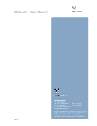 Bibliography – Cancer Research




                                 VisualSonics Inc.
                                 T.1.416.484.5000
                                 Toll Free (North America) 1.866.416.4636
                                 Toll Free (Europe)        +800.0751.2020
                                 E. info@visualsonics.com
                                 www.visualsonics.com

                                 VisualSoni cs, Visual Sonics logo, VisualSoni cs dot design, Vevo, Vevo
                                 MicroMarker, VevoStrain, VevoCQ, SoniGene, RMV, EKV, MicroScan,
                                 LAZRTight, In sight through In Vivo Imaging, are registered
                                 trademarks (in some jurisdictions) or unregistered trademarks of
                                 VisualSoni cs Inc. © 2011 VisualSoni cs Inc. All right s reserved.


Ver1.2
 