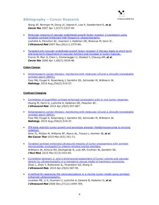 Bibliography – Cancer Research
    Wang XF, Birringer M, Dong LF, Veprek P, Low P, Swettenham E, et al.
    Cancer Res 2007 Apr 1;67(7):3337-44.

•   Molecular imaging of vascular endothelial growth factor receptor 2 expression using
    targeted contrast-enhanced high-frequency ultrasonography.
    Lyshchik A, Fleischer AC, Huamani J, Hallahan DE, Brissova M, Gore JC.
    J Ultrasound Med 2007 Nov;26(11):1575-86.

•   Targeted anti-vascular endothelial growth factor receptor-2 therapy leads to short-term
    and long-term impairment of vascular function and increase in tumor hypoxia.
    Franco M, Man S, Chen L, Emmenegger U, Shaked Y, Cheung AM, et al.
    Cancer Res 2006 Apr 1;66(7):3639-48.

Colon Cancer

•   Antiangiogenic cancer therapy: monitoring with molecular US and a clinically translatable
    contrast agent (BR55).
    Pysz MA, Foygel K, Rosenberg J, Gambhir SS, Schneider M, Willmann JK.
    Radiology. 2010 Aug;256(2):519-27.



Contrast Imaging

•   Correlation of quantified contrast-enhanced sonography with in vivo tumor response.
    Hwang M, Hariri G, Lyshchik A, Hallahan DE, Fleischer AC.
    J Ultrasound Med. 2010 Apr;29(4):597-607.

•   Antiangiogenic cancer therapy: monitoring with molecular US and a clinically translatable
    contrast agent (BR55).
    Pysz MA, Foygel K, Rosenberg J, Gambhir SS, Schneider M, Willmann JK.
    Radiology. 2010 Aug;256(2):519-27.

•   IFN-beta restricts tumor growth and sensitizes alveolar rhabdomyosarcoma to ionizing
    radiation.
    Sims TL, McGee M, Williams RF, Myers AL, Tracey L, Hamner JB, et al.
    Mol Cancer Ther 2010 Mar;9(3):761-71.

•   Targeted contrast-enhanced ultrasound imaging of tumor angiogenesis with contrast
    microbubbles conjugated to integrin-binding knottin peptides.
    Willmann JK, Kimura RH, Deshpande N, Lutz AM, Cochran JR, Gambhir SS.
    J Nucl Med. 2010 Mar;51(3):433-40.

•   Correlation between 2- and 3-dimensional assessment of tumor volume and vascular
    density by ultrasonography in a transgenic mouse model of mammary carcinoma.
    Zhao L, Zhan Y, Rutkowski JL, Feuerstein GZ, Wang X.
    J Ultrasound Med. 2010 Apr;29(4):587-95.

•   A method for assessing the microvasculature in a murine tumor model using contrast-
    enhanced ultrasonography.
    Loveless ME, Li X, Huamani J, Lyshchik A, Dawant B, Hallahan D, et al.
    J Ultrasound Med 2008 Dec;27(12):1699-709.



                                              4
 