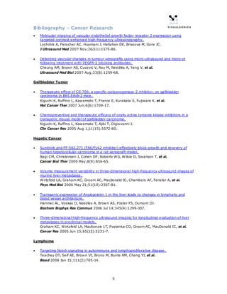 Bibliography – Cancer Research
•   Molecular imaging of vascular endothelial growth factor receptor 2 expression using
    targeted contrast-enhanced high-frequency ultrasonography.
    Lyshchik A, Fleischer AC, Huamani J, Hallahan DE, Brissova M, Gore JC.
    J Ultrasound Med 2007 Nov;26(11):1575-86.

•   Detecting vascular changes in tumour xenografts using micro-ultrasound and micro-ct
    following treatment with VEGFR-2 blocking antibodies.
    Cheung AM, Brown AS, Cucevic V, Roy M, Needles A, Yang V, et al.
    Ultrasound Med Biol 2007 Aug;33(8):1259-68.

Gallbladder Tumor

•   Therapeutic effect of CS-706, a specific cyclooxygenase-2 inhibitor, on gallbladder
    carcinoma in BK5.ErbB-2 mice.
    Kiguchi K, Ruffino L, Kawamoto T, Franco E, Kurakata S, Fujiwara K, et al.
    Mol Cancer Ther 2007 Jun;6(6):1709-17.

•   Chemopreventive and therapeutic efficacy of orally active tyrosine kinase inhibitors in a
    transgenic mouse model of gallbladder carcinoma.
    Kiguchi K, Ruffino L, Kawamoto T, Ajiki T, Digiovanni J.
    Clin Cancer Res 2005 Aug 1;11(15):5572-80.

Hepatic Cancer

•   Sunitinib and PF-562,271 (FAK/Pyk2 inhibitor) effectively block growth and recovery of
    human hepatocellular carcinoma in a rat xenograft model.
    Bagi CM, Christensen J, Cohen DP, Roberts WG, Wilkie D, Swanson T, et al.
    Cancer Biol Ther 2009 May;8(9):856-65.

•   Volume measurement variability in three-dimensional high-frequency ultrasound images of
    murine liver metastases.
    Wirtzfeld LA, Graham KC, Groom AC, Macdonald IC, Chambers AF, Fenster A, et al.
    Phys Med Biol 2006 May 21;51(10):2367-81.

•   Transgenic expression of Angiopoietin 1 in the liver leads to changes in lymphatic and
    blood vessel architecture.
    Haninec AL, Voskas D, Needles A, Brown AS, Foster FS, Dumont DJ.
    Biochem Biophys Res Commun 2006 Jul 14;345(4):1299-307.

•   Three-dimensional high-frequency ultrasound imaging for longitudinal evaluation of liver
    metastases in preclinical models.
    Graham KC, Wirtzfeld LA, MacKenzie LT, Postenka CO, Groom AC, MacDonald IC, et al.
    Cancer Res 2005 Jun 15;65(12):5231-7.

Lymphoma

•   Targeting Notch signaling in autoimmune and lymphoproliferative disease.
    Teachey DT, Seif AE, Brown VI, Bruno M, Bunte RM, Chang YJ, et al.
    Blood 2008 Jan 15;111(2):705-14.




                                               5
 