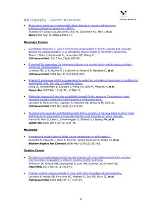 Bibliography – Cancer Research
•   Rapamycin improves lymphoproliferative disease in murine autoimmune
    lymphoproliferative syndrome (ALPS).
    Teachey DT, Obzut DA, Axsom K, Choi JK, Goldsmith KC, Hall J, et al.
    Blood 2006 Sep 15;108(6):1965-71.

Mammary Tumors

•   Correlation between 2- and 3-dimensional assessment of tumor volume and vascular
    density by ultrasonography in a transgenic mouse model of mammary carcinoma.
    Zhao L, Zhan Y, Rutkowski JL, Feuerstein GZ, Wang X.
    J Ultrasound Med. 2010 Apr;29(4):587-95.

•   A method for assessing the microvasculature in a murine tumor model using contrast-
    enhanced ultrasonography.
    Loveless ME, Li X, Huamani J, Lyshchik A, Dawant B, Hallahan D, et al.
    J Ultrasound Med 2008 Dec;27(12):1699-709.

•   Vitamin E analogues inhibit angiogenesis by selective induction of apoptosis in proliferating
    endothelial cells: the role of oxidative stress.
    Dong LF, Swettenham E, Eliasson J, Wang XF, Gold M, Medunic Y, et al.
    Cancer Res 2007 Dec 15;67(24):11906-13.

•   Molecular imaging of vascular endothelial growth factor receptor 2 expression using
    targeted contrast-enhanced high-frequency ultrasonography.
    Lyshchik A, Fleischer AC, Huamani J, Hallahan DE, Brissova M, Gore JC.
    J Ultrasound Med 2007 Nov;26(11):1575-86.

•   Targeted anti-vascular endothelial growth factor receptor-2 therapy leads to short-term
    and long-term impairment of vascular function and increase in tumor hypoxia.
    Franco M, Man S, Chen L, Emmenegger U, Shaked Y, Cheung AM, et al.
    Cancer Res 2006 Apr 1;66(7):3639-48.

Melanoma

•   Nanosecond pulsed electric fields cause melanomas to self-destruct.
    Nuccitelli R, Pliquett U, Chen X, Ford W, James Swanson R, Beebe SJ, et al.
    Biochem Biophys Res Commun 2006 May 5;343(2):351-60.

Ovarian Cancer

•   Targeted contrast-enhanced ultrasound imaging of tumor angiogenesis with contrast
    microbubbles conjugated to integrin-binding knottin peptides.
    Willmann JK, Kimura RH, Deshpande N, Lutz AM, Cochran JR, Gambhir SS.
    J Nucl Med. 2010 Mar;51(3):433-40

•   Ovarian volume measurements in mice with high-resolution ultrasonography.
    Lyshchik A, Hobbs SB, Fleischer AC, Khabele D, Son DS, Gore JC, et al.
    J Ultrasound Med 2007 Oct;26(10):1419-25.




                                               6
 