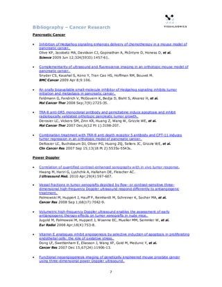 Bibliography – Cancer Research
Pancreatic Cancer

•   Inhibition of Hedgehog signaling enhances delivery of chemotherapy in a mouse model of
    pancreatic cancer.
    Olive KP, Jacobetz MA, Davidson CJ, Gopinathan A, McIntyre D, Honess D, et al.
    Science 2009 Jun 12;324(5933):1457-61.

•   Complementarity of ultrasound and fluorescence imaging in an orthotopic mouse model of
    pancreatic cancer.
    Snyder CS, Kaushal S, Kono Y, Tran Cao HS, Hoffman RM, Bouvet M.
    BMC Cancer 2009 Apr 8;9:106.

•   An orally bioavailable small-molecule inhibitor of Hedgehog signaling inhibits tumor
    initiation and metastasis in pancreatic cancer.
    Feldmann G, Fendrich V, McGovern K, Bedja D, Bisht S, Alvarez H, et al.
    Mol Cancer Ther 2008 Sep;7(9):2725-35.

•   TRA-8 anti-DR5 monoclonal antibody and gemcitabine induce apoptosis and inhibit
    radiologically validated orthotopic pancreatic tumor growth.
    Derosier LC, Vickers SM, Zinn KR, Huang Z, Wang W, Grizzle WE, et al.
    Mol Cancer Ther 2007 Dec;6(12 Pt 1):3198-207.

•   Combination treatment with TRA-8 anti death receptor 5 antibody and CPT-11 induces
    tumor regression in an orthotopic model of pancreatic cancer.
    DeRosier LC, Buchsbaum DJ, Oliver PG, Huang ZQ, Sellers JC, Grizzle WE, et al.
    Clin Cancer Res 2007 Sep 15;13(18 Pt 2):5535s-5543s.

Power Doppler

•   Correlation of quantified contrast-enhanced sonography with in vivo tumor response.
    Hwang M, Hariri G, Lyshchik A, Hallahan DE, Fleischer AC.
    J Ultrasound Med. 2010 Apr;29(4):597-607.

•   Vessel fractions in tumor xenografts depicted by flow- or contrast-sensitive three-
    dimensional high-frequency Doppler ultrasound respond differently to antiangiogenic
    treatment.
    Palmowski M, Huppert J, Hauff P, Reinhardt M, Schreiner K, Socher MA, et al.
    Cancer Res 2008 Sep 1;68(17):7042-9.

•   Volumetric high-frequency Doppler ultrasound enables the assessment of early
    antiangiogenic therapy effects on tumor xenografts in nude mice.
    Jugold M, Palmowski M, Huppert J, Woenne EC, Mueller MM, Semmler W, et al.
    Eur Radiol 2008 Apr;18(4):753-8.

•   Vitamin E analogues inhibit angiogenesis by selective induction of apoptosis in proliferating
    endothelial cells: the role of oxidative stress.
    Dong LF, Swettenham E, Eliasson J, Wang XF, Gold M, Medunic Y, et al.
    Cancer Res 2007 Dec 15;67(24):11906-13.

•   Functional neoangiogenesis imaging of genetically engineered mouse prostate cancer
    using three-dimensional power Doppler ultrasound.


                                               7
 