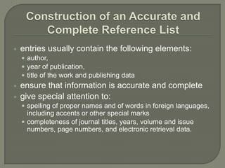    entries usually contain the following elements:
     author,
     year of publication,
     title of the work and publishing data
   ensure that information is accurate and complete
   give special attention to:
     spelling of proper names and of words in foreign languages,
      including accents or other special marks
     completeness of journal titles, years, volume and issue
      numbers, page numbers, and electronic retrieval data.
 
