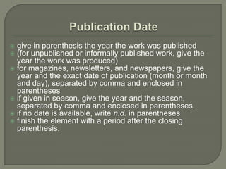  give in parenthesis the year the work was published
 (for unpublished or informally published work, give the
  year the work was produced)
 for magazines, newsletters, and newspapers, give the
  year and the exact date of publication (month or month
  and day), separated by comma and enclosed in
  parentheses
 if given in season, give the year and the season,
  separated by comma and enclosed in parentheses.
 if no date is available, write n.d. in parentheses
 finish the element with a period after the closing
  parenthesis.
 