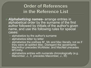    Alphabetizing names- arrange entries in
    alphabetical order by the surname of the first
    author followed by initials of the author's given
    name, and use the following rules for special
    cases:
    • alphabetize by the author's surname
    • alphabetize letter by letter
    • alphabetize the prefixes M’, Mc and Mac literally, not as if
      they were all spelled Mac. Disregard the apostrophe:
      MacArthur precedes McAllister, and MacNeil precedes
      M'Cmihy.
    • alphabetize entries with numerals chronologically (e.g.
      Macomber, J., II, precedes Macomber, J., III)
 