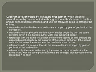    Order of several works by the same first author- when ordering
    several works by the same first author, give the author's name in the first
    and all subsequent references, and use the following rules to arrange the
    entries:
     one-author entries by the same author are arranged by year of publication, the
        earliest first
       one-author entries precede multiple-author entries beginning with the same
        surname (even if the multiple author work was published earlier)
       references with the same first author and different second or third authors are
        arranged alphabetically by the surname of the second author or, if the second
        author is the same, the surname of the third author, and so on
       references with the same authors in the same order are arranged by year of
        publication, the earliest first
       references by the same author (or by the same two or more authors in the
        same order) with the same publication date are arranged alphabetically by title
        (excluding A or The).
 
