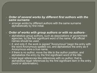    Order of several works by different first authors with the
    same surname
     arrange works by different authors with the same surname
      alphabetically by first initial.

   Order of works with group authors or with no authors-
     alphabetize group authors, such as associations or government
      agencies, by the first significant word of the name. Full official
      names should be used.
     if, and only if, the work is signed "Anonymous" begin the entry with
      the word Anonymous spelled out, and alphabetize the entry as if
      Anonymous were a true name.
     if there is no author, move the title to the author position, and
      alphabetize the entry by the first significant word of the title.
     treat legal references like references with no author; that is,
      alphabetize legal references by the first significant item in the entry
      (word or abbreviation).
 
