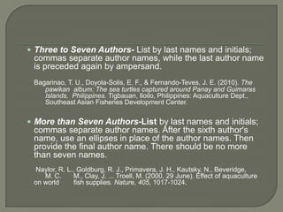 Three to Seven Authors- List by last names and initials;
 commas separate author names, while the last author name
 is preceded again by ampersand.
 Bagarinao, T. U., Doyola-Solis, E. F., & Fernando-Teves, J. E. (2010). The
    pawikan album: The sea turtles captured around Panay and Guimaras
    Islands, Philippines. Tigbauan, Iloilo, Philippines: Aquaculture Dept.,
    Southeast Asian Fisheries Development Center.


 More than Seven Authors-List by last names and initials;
 commas separate author names. After the sixth author's
 name, use an ellipses in place of the author names. Then
 provide the final author name. There should be no more
 than seven names.
 Naylor, R. L., Goldburg, R. J., Primavera, J. H., Kautsky, N., Beveridge,
    M. C.      M., Clay, J. ... Troell, M. (2000, 29 June). Effect of aquaculture
 on world      fish supplies. Nature, 405, 1017-1024.
 