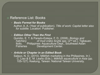    Reference List: Books
    • Basic Format for Books
      Author, A. A. (Year of publication). Title of work: Capital letter also
       for subtitle. Location: Publisher.

    • Edition Other Than the First
      Quinitio, E. T. & Parado-Estepa, F. D. (2008). Biology and
       hatchery           of mud crabs Scylla spp. (2nd ed.). Tigbauan,
       Iloilo,   Philippines: Aquaculture Dept., Southeast Asian
       Fisheries          Development Center.

    • Article or Chapter in an Edited Book
      Salayo, N. D. (2010). Milkfish marketing in the Philippines. In I.
        C. Liao & E. M. Leaño (Eds.). Milkfish aquaculture in Asia (pp.
        105-127). Keelung, Taiwan: National Taiwan University.
 