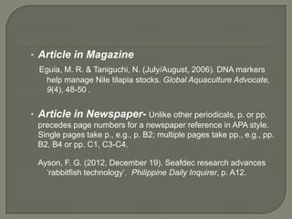 • Article in Magazine
  Eguia, M. R. & Taniguchi, N. (July/August, 2006). DNA markers
   help manage Nile tilapia stocks. Global Aquaculture Advocate,
   9(4), 48-50 .


• Article in Newspaper- Unlike other periodicals, p. or pp.
 precedes page numbers for a newspaper reference in APA style.
 Single pages take p., e.g., p. B2; multiple pages take pp., e.g., pp.
 B2, B4 or pp. C1, C3-C4.

 Ayson, F. G. (2012, December 19). Seafdec research advances
   ‘rabbitfish technology’. Philippine Daily Inquirer, p. A12.
 