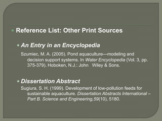  Reference List: Other Print Sources

  An Entry in an Encyclopedia
   Szumiec, M. A. (2005). Pond aquaculture—modeling and
     decision support systems. In Water Encyclopedia (Vol. 3, pp.
     375-379). Hoboken, N.J.: John Wiley & Sons.


  Dissertation Abstract
   Sugiura, S. H. (1999). Development of low-pollution feeds for
     sustainable aquaculture. Dissertation Abstracts International –
     Part B. Science and Engineering,59(10), 5180.
 