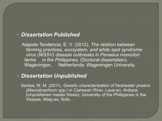 • Dissertation Published

 Alapide-Tendencia, E. V. (2012). The relation between
   farming practices, ecosystem, and white spot syndrome
   virus (WSSV) disease outbreaks in Penaeus monodon
  farms in the Philippines. (Doctoral dissertation).
  Wageningen, Netherlands: Wageningen University.

• Dissertation Unpublished
 Santos, M. M. (2011). Genetic characterization of freshwater prawns
   (Macrobrachium spp.) in Cairawan River, Laua-an, Antique.
   (Unpublished master thesis). University of the Philippines in the
   Visayas, Miag-ao, Iloilo.
 