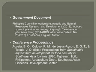 • Government Document
 Philippine Council for Agriculture, Aquatic and Natural
   Resources Research and Development. (2012). Induced
   spawning and larval rearing of ayungin (Leiotherapon
   plumbeus Kner) (PCAARRD Information Bulletin No.
   20/2012). Los Baños, Laguna: Author.

• Conference Proceedings
  Acosta, B. O., Coloso, R. M., de Jesus-Ayson, E. G. T., &
    Toledo, J. D. (Eds). Proceedings from Sustainable
    aquaculture development for food security in
    Southeast Asia towards 2020. Tigbauan, Iloilo,
    Philippines: Aquaculture Dept., Southeast Asian
    Fisheries Development Center.
 