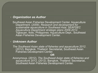 • Organization as Author
 Southeast Asian Fisheries Development Center, Aquaculture
   Department. (2009). Research and development for
   sustainable aquaculture in Southeast Asia: SEAFDEC
   Aquaculture Department strategic plans 2009-2012.
   Tigbauan, Iloilo, Philippines: Aquaculture Dept., Southeast
   Asian Fisheries Development Center.

• Unknown Author
 The Southeast Asian state of fisheries and aquaculture 2012.
   (2012). Bangkok, Thailand: Secretariat, Southeast Asian
   Fisheries Development Center.
                                 OR
 Anonymous. (2012). The Southeast Asian state of fisheries and
   aquaculture 2012. (2012). Bangkok, Thailand: Secretariat,
   Southeast Asian Fisheries Development Center.
 