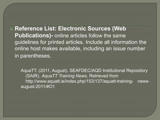    Reference List: Electronic Sources (Web
    Publications)- online articles follow the same
    guidelines for printed articles. Include all information the
    online host makes available, including an issue number
    in parentheses.

      AquaTT. (2011, August). SEAFDEC/AQD Institutional Repository
        (SAIR). AquaTT Training News. Retrieved from
        http://www.aquatt.ie/index.php/153/137/aquatt-training- news-
      august-2011/#O1
 