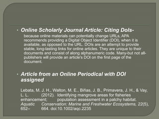 • Online Scholarly Journal Article: Citing Dols-
  because online materials can potentially change URLs, APA
  recommends providing a Digital Object Identifier (DOl), when it is
  available, as opposed to the URL. DOIs are an attempt to provide
  stable, long-lasting links for online articles. They are unique to their
  documents and consist of along alphanumeric code. Many-but not all-
  publishers will provide an article's DOl on the first page of the
  document.


• Article from an Online Periodical with DOl
 assigned
 Lebata, M. J. H., Walton, M. E., Biñas, J. B., Primavera, J. H., & Vay,
 L. L.      (2012). Identifying mangrove areas for fisheries
 enhancement;        population assessment in a patchy habitat.
 Aquatic    Conservation: Marine and Freshwater Ecosystems, 22(5),
 652–       664. doi:10.1002/aqc.2235
 