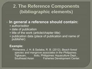    In general a reference should contain:
     author/editor
     date of publication
     title of the work (article/chapter title)
     publication data (place of publication and name of
     publisher)

    Example:
      Primavera, J. H. & Sadaba, R. B. (2012). Beach forest
       species and mangrove associates in the Philippines.
       Tigbauan,        Iloilo, Philippines: Aquaculture Dept.,
       Southeast Asian           Fisheries Development Center.
 