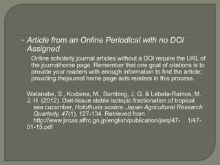 • Article from an Online Periodical with no DOl
 Assigned
  Online scholarly journal articles without a DOl require the URL of
  the journalhome page. Remember that one goal of citations is to
  provide your readers with enough information to find the article;
  providing thejournal home page aids readers in this process.

 Watanabe, S., Kodama, M., Sumbing, J. G. & Lebata-Ramos, M.
 J. H. (2012). Diet-tissue stable isotopic fractionation of tropical
    sea cucumber, Holothuria scabra. Japan Agricultural Research
    Quarterly, 47(1), 127-134. Retrieved from
    http://www.jircas.affrc.go.jp/english/publication/jarq/47- 1/47-
 01-15.pdf
 