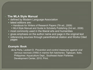    The MLA Style Manual
     defined by Modern Language Association
     latest editions are:
        Handbook for Writers of Research Papers (7th ed., 2009)
        MLA Style Manual and Guide to Scholarly Publishing (3rd ed., 2008)
     most commonly used in the liberal arts and humanities
     gives emphasis on the author name and page in the original text
     referencing sources through parenthetical citation and Works Cited
      pages

    Example: Book
      de la Peña, Leobert D. Prevention and control measures against viral
        nervous necrosis (VNN) in marine fish hatcheries. Tigbauan, Iloilo,
        Philippines: Aquaculture Dept., Southeast Asian Fisheries
        Development Center, 2010. Print.
 