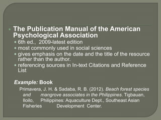    The Publication Manual of the American
    Psychological Association
     6th ed., 2009-latest edition
     most commonly used in social sciences
     gives emphasis on the date and the title of the resource
      rather than the author.
     referencing sources in In-text Citations and Reference
      List

    Example: Book
      Primavera, J. H. & Sadaba, R. B. (2012). Beach forest species
       and     mangrove associates in the Philippines. Tigbauan,
       Iloilo, Philippines: Aquaculture Dept., Southeast Asian
       Fisheries        Development Center.
 