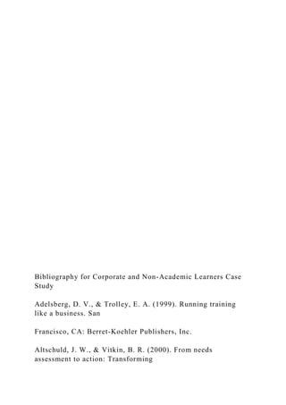 Bibliography for Corporate and Non-Academic Learners Case
Study
Adelsberg, D. V., & Trolley, E. A. (1999). Running training
like a business. San
Francisco, CA: Berret-Koehler Publishers, Inc.
Altschuld, J. W., & Vitkin, B. R. (2000). From needs
assessment to action: Transforming
 