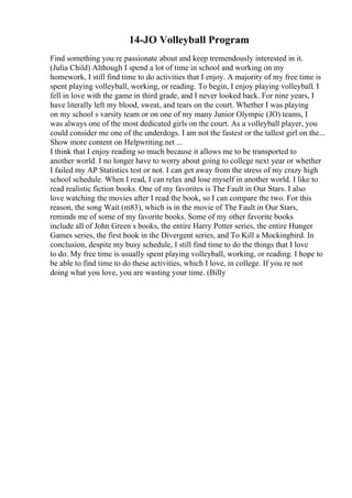 14-JO Volleyball Program
Find something you re passionate about and keep tremendously interested in it.
(Julia Child) Although I spend a lot of time in school and working on my
homework, I still find time to do activities that I enjoy. A majority of my free time is
spent playing volleyball, working, or reading. To begin, I enjoy playing volleyball. I
fell in love with the game in third grade, and I never looked back. For nine years, I
have literally left my blood, sweat, and tears on the court. Whether I was playing
on my school s varsity team or on one of my many Junior Olympic (JO) teams, I
was always one of the most dedicated girls on the court. As a volleyball player, you
could consider me one of the underdogs. I am not the fastest or the tallest girl on the...
Show more content on Helpwriting.net ...
I think that I enjoy reading so much because it allows me to be transported to
another world. I no longer have to worry about going to college next year or whether
I failed my AP Statistics test or not. I can get away from the stress of my crazy high
school schedule. When I read, I can relax and lose myself in another world. I like to
read realistic fiction books. One of my favorites is The Fault in Our Stars. I also
love watching the movies after I read the book, so I can compare the two. For this
reason, the song Wait (m83), which is in the movie of The Fault in Our Stars,
reminds me of some of my favorite books. Some of my other favorite books
include all of John Green s books, the entire Harry Potter series, the entire Hunger
Games series, the first book in the Divergent series, and To Kill a Mockingbird. In
conclusion, despite my busy schedule, I still find time to do the things that I love
to do. My free time is usually spent playing volleyball, working, or reading. I hope to
be able to find time to do these activities, which I love, in college. If you re not
doing what you love, you are wasting your time. (Billy
 