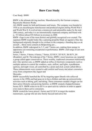 Bmw Case Study
Case Study: BMW
BMW is the ultimate driving machine. Manufactured by the German company,
Bayerische Motoren Werke
AG, BMW stands for both performance and luxury. The company was founded in
1916 as an aircraftengine manufacturer and produced engines during World War I
and World War II. It evolved into a motorcycle and automobile maker by the mid
20th century, and today it is an internationally respected company and brand with
в‚¬53 billion (about $76 billion) in revenues in 2008.
BMW s logo is one of the most distinct and globally recognized ever created. The
signature BMW roundel looks like a spinning propeller blade set against a blue sky
background originally thought to be a tribute to the company s founding days as an
aircraft ... Show more content on Helpwriting.net ...
In addition, BMW redesigned its 3, 5, and 7 Series cars, making them unique in
appearance yet remaining exceptional in performance. BMW s full range of cars now
include the 1
Series, 3 Series, 5 Series, 6 Series, 7 Series, X3 SUV, X5 SUV, X6 SUV, Z4
(Roadster), and M. The redesign of the 7 Series, BMW s most luxurious car, targeted
a group called upper conservatives. These wealthy, traditional consumers traditionally
don t like sportier cars, so BMW added an influx of electronic components such as
multiple options to control the windows, seats, airflow, and lights, a pushbutton
ignition, and night vision, all controlled by a point and click system called iDrive.
These enhancements were created to add comfort and luxury and attract consumers
away from competitors like Jaguar and
Mercedes.
BMW successfully launched the X5 by targeting upper liberals who achieved
success in the 1990s and had gone on to have children and take up extracurricular
activities such as biking, golf, and skiing. These consumers needed a bigger car for
their active lifestyles and growing families, so BMW created a highperformance
luxury SUV. BMW refers to its SUVs as sport activity vehicles in order to appeal
even more to these active consumers.
BMW created the lower priced 1 Series and X3 SUV to target the modern
mainstream, a group who are also family focused and active but
 