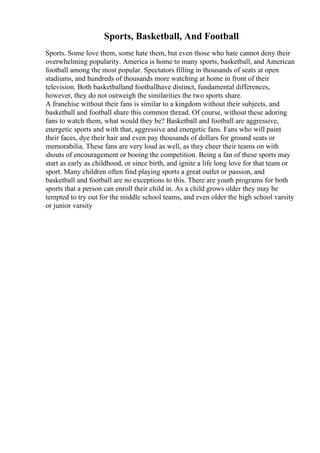 Sports, Basketball, And Football
Sports. Some love them, some hate them, but even those who hate cannot deny their
overwhelming popularity. America is home to many sports, basketball, and American
football among the most popular. Spectators filling in thousands of seats at open
stadiums, and hundreds of thousands more watching at home in front of their
television. Both basketballand footballhave distinct, fundamental differences,
however, they do not outweigh the similarities the two sports share.
A franchise without their fans is similar to a kingdom without their subjects, and
basketball and football share this common thread. Of course, without these adoring
fans to watch them, what would they be? Basketball and football are aggressive,
energetic sports and with that, aggressive and energetic fans. Fans who will paint
their faces, dye their hair and even pay thousands of dollars for ground seats or
memorabilia. These fans are very loud as well, as they cheer their teams on with
shouts of encouragement or booing the competition. Being a fan of these sports may
start as early as childhood, or since birth, and ignite a life long love for that team or
sport. Many children often find playing sports a great outlet or passion, and
basketball and football are no exceptions to this. There are youth programs for both
sports that a person can enroll their child in. As a child grows older they may be
tempted to try out for the middle school teams, and even older the high school varsity
or junior varsity
 