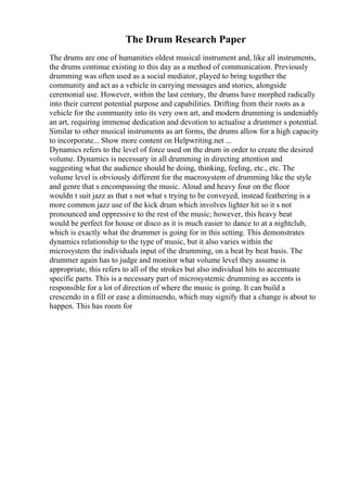 The Drum Research Paper
The drums are one of humanities oldest musical instrument and, like all instruments,
the drums continue existing to this day as a method of communication. Previously
drumming was often used as a social mediator, played to bring together the
community and act as a vehicle in carrying messages and stories, alongside
ceremonial use. However, within the last century, the drums have morphed radically
into their current potential purpose and capabilities. Drifting from their roots as a
vehicle for the community into its very own art, and modern drumming is undeniably
an art, requiring immense dedication and devotion to actualise a drummer s potential.
Similar to other musical instruments as art forms, the drums allow for a high capacity
to incorporate... Show more content on Helpwriting.net ...
Dynamics refers to the level of force used on the drum in order to create the desired
volume. Dynamics is necessary in all drumming in directing attention and
suggesting what the audience should be doing, thinking, feeling, etc., etc. The
volume level is obviously different for the macrosystem of drumming like the style
and genre that s encompassing the music. Aloud and heavy four on the floor
wouldn t suit jazz as that s not what s trying to be conveyed, instead feathering is a
more common jazz use of the kick drum which involves lighter hit so it s not
pronounced and oppressive to the rest of the music; however, this heavy beat
would be perfect for house or disco as it is much easier to dance to at a nightclub,
which is exactly what the drummer is going for in this setting. This demonstrates
dynamics relationship to the type of music, but it also varies within the
microsystem the individuals input of the drumming, on a beat by beat basis. The
drummer again has to judge and monitor what volume level they assume is
appropriate, this refers to all of the strokes but also individual hits to accentuate
specific parts. This is a necessary part of microsystemic drumming as accents is
responsible for a lot of direction of where the music is going. It can build a
crescendo in a fill or ease a diminuendo, which may signify that a change is about to
happen. This has room for
 