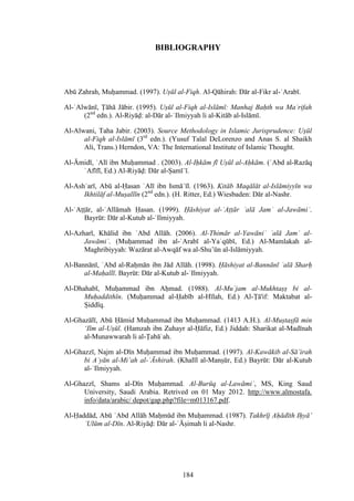 184
BIBLIOGRAPHY
Abū Zahrah, Muḥammad. (1997). Uṣūl al-Fiqh. Al-Qāhirah: Dār al-Fikr al-ʿArabī.
Al-ʿAlwānī, Ṭāhā Jābir. (1995). Uṣūl al-Fiqh al-Islāmī: Manhaj Baḥth wa Maʿrifah
(2nd
edn.). Al-Riyāḍ: al-Dār al-ʿIlmiyyah li al-Kitāb al-Islāmī.
Al-Alwani, Taha Jabir. (2003). Source Methodology in Islamic Jurisprudence: Uṣūl
al-Fiqh al-Islāmī (3rd
edn.). (Yusuf Talal DeLorenzo and Anas S. al Shaikh
Ali, Trans.) Herndon, VA: The International Institute of Islamic Thought.
Al-Āmidī, ʿAlī ibn Muḥammad . (2003). Al-Iḥkām fī Uṣūl al-Aḥkām. (ʿAbd al-Razāq
ʿAfīfī, Ed.) Al-Riyāḍ: Dār al-Ṣamīʿī.
Al-Ashʿarī, Abū al-Ḥasan ʿAlī ibn Ismāʿīl. (1963). Kitāb Maqālāt al-Islāmiyyīn wa
Ikhtilāf al-Muṣallīn (2nd
edn.). (H. Ritter, Ed.) Wiesbaden: Dār al-Nashr.
Al-ʿAṭṭār, al-ʿAllāmah Ḥasan. (1999). Ḥāshiyat al-ʿAṭṭār ʿalā Jamʿ al-Jawāmiʿ.
Bayrūt: Dār al-Kutub al-ʿIlmiyyah.
Al-Azharī, Khālid ibn ʿAbd Allāh. (2006). Al-Thimār al-Yawāniʿ ʿalā Jamʿ al-
Jawāmiʿ. (Muḥammad ibn al-ʿArabī al-Yaʿqūbī, Ed.) Al-Mamlakah al-
Maghribiyyah: Wazārat al-Awqāf wa al-Shu’ūn al-Islāmiyyah.
Al-Bannānī, ʿAbd al-Raḥmān ibn Jād Allāh. (1998). Ḥāshiyat al-Bannānī ʿalā Sharḥ
al-Maḥallī. Bayrūt: Dār al-Kutub al-ʿIlmiyyah.
Al-Dhahabī, Muḥammad ibn Aḥmad. (1988). Al-M ʿjam al-M khtaṣṣ bi al-
M ḥa ithīn. (Muḥammad al-Ḥabīb al-Hīlah, Ed.) Al-Ṭā if: Ma tabat al-
Ṣiddīq.
Al-Ghazālī, Abū Ḥāmid Muḥammad ibn Muḥammad. (1413 A.H.). Al-Muṣtaṣfā min
‘Ilm al-Uṣūl. (Hamzah ibn Zuhayr al-Ḥāfiz, Ed.) Jiddah: Shari at al-Madīnah
al-Munawwarah li al-Ṭabāʿah.
Al-Ghazzī, Najm al-Dīn Muḥammad ibn Muḥammad. (1997). Al-Kawākib al-Sā’irah
bi Aʿyān al-Mi’ah al-ʿĀshirah. (Khalīl al-Manṣūr, Ed.) Bayrūt: Dār al-Kutub
al-ʿIlmiyyah.
Al-Ghazzī, Shams al-Dīn Muḥammad. Al-B rūq al-Lawāmiʿ, MS, King Saud
University, Saudi Arabia. Retrived on 01 May 2012. http://www.almostafa.
info/data/arabic/ depot/gap.php?file=m013167.pdf.
Al-Ḥaddād, Abū ʿAbd Allāh Maḥmūd ibn Muḥammad. (1987). Takhrīj Aḥā īth Iḥyā’
ʿUlūm al-Dīn. Al-Riyāḍ: Dār al-ʿĀṣimah li al-Nashr.
 