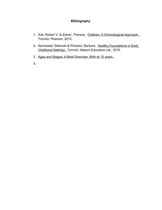 Bibliography



1. Kail, Robert V. & Zolner, Theresa. Children: A Chronological Approach.
   Toronto: Pearson, 2012.

2. Kernested, Deborah & Pimento, Barbara. Healthy Foundations in Early
   Childhood Settings. Toronto: Nelson Education Ltd., 2010.

3. Ages and Stages: A Brief Overview: Birth to 12 years.

4.
 